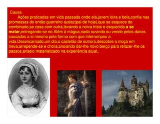 Causa 
Ações praticadas em vida passada onde ela,jovem loira e bela,confia nas 
promessas do então guerreiro audaz(pai de hoje),que se esquece do 
combinado,se casa com outra,levando a noiva triste e esquecida a se 
matar,entregando-se no Além à mágoa,nada ouvindo ou vendo pelos danos 
causados a si mesma pela forma com que interrompeu a 
vida.Desencarnado,um dia,o castelão de outrora,descobre a moça em 
treva,arrepende-se e chora,ansiando dar-lhe novo berço para refazer-lhe os 
passos,anseio materializado na experiência atual.. 
 