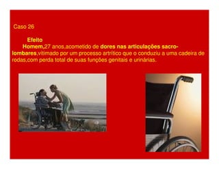 Caso 26 
Efeito 
Homem,27 anos,acometido de dores nas articulações sacro-lombares, 
vitimado por um processo artrítico que o conduziu a uma cadeira de 
rodas,com perda total de suas funções genitais e urinárias. 
 
