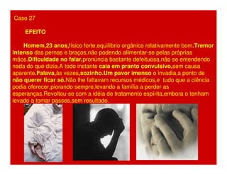 Caso 27 
EFEITO 
Homem,23 anos,físico forte,equilíbrio orgânico relativamente bom.Tremor 
intenso das pernas e braços,não podendo alimentar-se pelas próprias 
mãos.Dificuldade no falar,pronúncia bastante defeituosa,não se entendendo 
nada do que dizia.A todo instante caia em pranto convulsivo,sem causa 
aparente.Falava,às vezes,sozinho.Um pavor imenso o invadia,a ponto de 
não querer ficar só.Não lhe faltavam recursos médicos,e tudo que a ciência 
podia oferecer,piorando sempre,levando a família a perder as 
esperanças.Revoltou-se com a idéia de tratamento espírita,embora o tenham 
levado a tomar passes,sem resultado. 
 