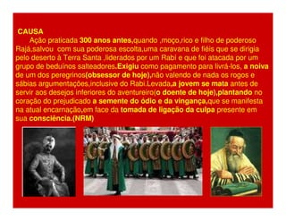 CAUSA 
Ação praticada 300 anos antes,quando ,moço,rico e filho de poderoso 
Rajá,salvou com sua poderosa escolta,uma caravana de fiéis que se dirigia 
pelo deserto à Terra Santa ,liderados por um Rabí e que foi atacada por um 
grupo de beduínos salteadores.Exigiu como pagamento para livrá-los, a noiva 
de um dos peregrinos(obsessor de hoje),não valendo de nada os rogos e 
sábias argumentações,inclusive do Rabi.Levada,a jovem se mata antes de 
servir aos desejos inferiores do aventureiro(o doente de hoje),plantando no 
coração do prejudicado a semente do ódio e da vingança,que se manifesta 
na atual encarnação,em face da tomada de ligação da culpa presente em 
sua consciência.(NRM) 
 