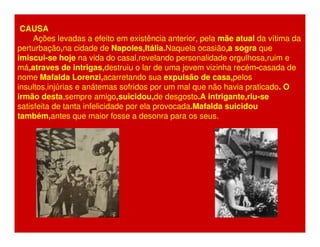 CAUSA 
Ações levadas a efeito em existência anterior, pela mãe atual da vítima da 
perturbação,na cidade de Napoles,Itália.Naquela ocasião,a sogra que 
imiscui-se hoje na vida do casal,revelando personalidade orgulhosa,ruim e 
má,atraves de intrigas,destruiu o lar de uma jovem vizinha recém-casada de 
nome Mafalda Lorenzi,acarretando sua expulsão de casa,pelos 
insultos,injúrias e anátemas sofridos por um mal que não havia praticado. O 
irmão desta,sempre amigo,suicidou,de desgosto.A intrigante,riu-se 
satisfeita de tanta infelicidade por ela provocada.Mafalda suicidou 
também,antes que maior fosse a desonra para os seus. 
 