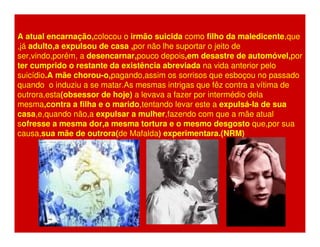 A atual encarnação,colocou o irmão suicida como filho da maledicente,que 
,já adulto,a expulsou de casa ,por não lhe suportar o jeito de 
ser,vindo,porém, a desencarnar,pouco depois,em desastre de automóvel,por 
ter cumprido o restante da existência abreviada na vida anterior pelo 
suicídio.A mãe chorou-o,pagando,assim os sorrisos que esboçou no passado 
quando o induziu a se matar.As mesmas intrigas que fêz contra a vítima de 
outrora,esta(obsessor de hoje) a levava a fazer por intermédio dela 
mesma,contra a filha e o marido,tentando levar este a expulsá-la de sua 
casa,e,quando não,a expulsar a mulher,fazendo com que a mãe atual 
sofresse a mesma dor,a mesma tortura e o mesmo desgosto que,por sua 
causa,sua mãe de outrora(de Mafalda) experimentara.(NRM) 
 