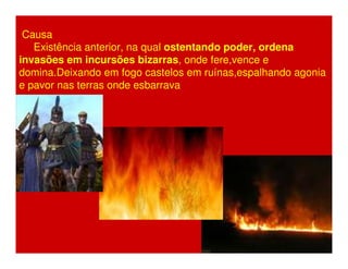 Causa 
Existência anterior, na qual ostentando poder, ordena 
invasões em incursões bizarras, onde fere,vence e 
domina.Deixando em fogo castelos em ruínas,espalhando agonia 
e pavor nas terras onde esbarrava 
