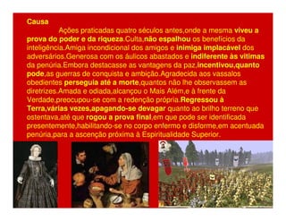 Causa 
Ações praticadas quatro séculos antes,onde a mesma viveu a 
prova do poder e da riqueza.Culta,não espalhou os benefícios da 
inteligência.Amiga incondicional dos amigos e inimiga implacável dos 
adversários.Generosa com os áulicos abastados e indiferente às vitimas 
da penúria.Embora destacasse as vantagens da paz,incentivou,quanto 
pode,as guerras de conquista e ambição.Agradecida aos vassalos 
obedientes perseguia até a morte,quantos não lhe observassem as 
diretrizes.Amada e odiada,alcançou o Mais Além,e à frente da 
Verdade,preocupou-se com a redenção própria.Regressou à 
Terra,várias vezes,apagando-se devagar quanto ao brilho terreno que 
ostentava,até que rogou a prova final,em que pode ser identificada 
presentemente,habilitando-se no corpo enfermo e disforme,em acentuada 
penúria,para a ascenção próxima à Espiritualidade Superior. 
 