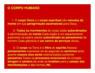 O CORPO HUMANO 
1- O corpo físico e o corpo espiritual são veículos da 
mente em sua peregrinação ascensional para Deus. 
2- Todos os movimentos do corpo estão subordinados 
à administração da mente.Cada órgão é um departamento 
autônomo na esfera celular,subordinado ao pensamento do 
homem.Cada glândula é um centro de serviços ativos. 
3- O corpo na Terra é o filtro do espírito.Nossos 
pensamentos expressar-se-ão,segundo os sentimos tanto 
quanto nossos atos serão exteriorizados,conforme 
pensamos.Todos os processos emocionais do coração 
atingem o cérebro,de onde se irradiam para o campo das 
manifestações e das formas.(NI) 
 