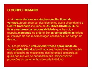 O CORPO HUMANO 
4- A mente elabora as criações que lhe fluem da 
vontade,apropriando-se dos elementos que a circundam e o 
Centro Coronário incumbe-se AUTOMATICAMENTE de 
fixar a natureza da responsabilidade que lhes diga 
respeito,marcando no próprio Ser as conseqüências felizes 
ou infelizes de sua movimentação consciencial no campo do 
destino. 
5-O corpo físico é uma exteriorização aproximada do 
corpo perispiritual,subordinada aos imperativos da matéria 
mais grosseira,no mecanismo das heranças celulares,as 
quais,por sua vez,se enquadram nas indispensáveis 
provações ou testemunhos de cada indivíduo. 
 