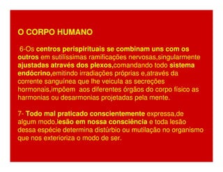 O CORPO HUMANO 
6-Os centros perispirituais se combinam uns com os 
outros em sutilíssimas ramificações nervosas,singularmente 
ajustadas através dos plexos,comandando todo sistema 
endócrino,emitindo irradiações próprias e,através da 
corrente sanguínea que lhe veicula as secreções 
hormonais,impõem aos diferentes órgãos do corpo físico as 
harmonias ou desarmonias projetadas pela mente. 
7- Todo mal praticado conscientemente expressa,de 
algum modo,lesão em nossa consciência e toda lesão 
dessa espécie determina distúrbio ou mutilação no organismo 
que nos exterioriza o modo de ser. 
 