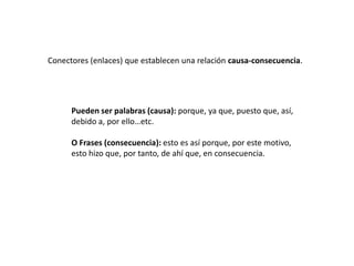 Conectores (enlaces) que establecen una relación causa-consecuencia.




      Pueden ser palabras (causa): porque, ya que, puesto que, así,
      debido a, por ello…etc.

      O Frases (consecuencia): esto es así porque, por este motivo,
      esto hizo que, por tanto, de ahí que, en consecuencia.
 