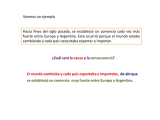 Veamos un ejemplo


Hacia fines del siglo pasado, se estableció un comercio cada vez más
fuerte entre Europa y Argentina. Esto ocurrió porque el mundo estaba
cambiando y cada país necesitaba exportar e importar.



                ¿Cuál será la causa y la consecuencia?



  El mundo cambiaba y cada país exportaba e importaba, de ahí que
  se estableció un comercio muy fuerte entre Europa y Argentina.
 
