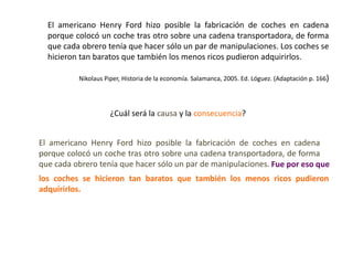 El americano Henry Ford hizo posible la fabricación de coches en cadena
  porque colocó un coche tras otro sobre una cadena transportadora, de forma
  que cada obrero tenía que hacer sólo un par de manipulaciones. Los coches se
  hicieron tan baratos que también los menos ricos pudieron adquirirlos.

          Nikolaus Piper, Historia de la economía. Salamanca, 2005. Ed. Lóguez. (Adaptación p. 166)




                     ¿Cuál será la causa y la consecuencia?


El americano Henry Ford hizo posible la fabricación de coches en cadena
porque colocó un coche tras otro sobre una cadena transportadora, de forma
que cada obrero tenía que hacer sólo un par de manipulaciones. Fue por eso que
los coches se hicieron tan baratos que también los menos ricos pudieron
adquirirlos.
 