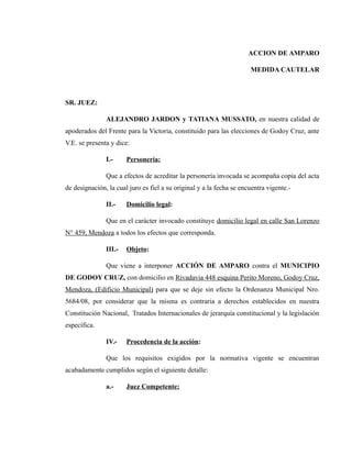 ACCION DE AMPARO
MEDIDA CAUTELAR
SR. JUEZ:
ALEJANDRO JARDON y TATIANA MUSSATO, en nuestra calidad de
apoderados del Frente para la Victoria, constituido para las elecciones de Godoy Cruz, ante
V.E. se presenta y dice:
I.- Personería:
Que a efectos de acreditar la personería invocada se acompaña copia del acta
de designación, la cual juro es fiel a su original y a la fecha se encuentra vigente.-
II.- Domicilio legal:
Que en el carácter invocado constituye domicilio legal en calle San Lorenzo
N° 459, Mendoza a todos los efectos que corresponda.
III.- Objeto:
Que viene a interponer ACCIÓN DE AMPARO contra el MUNICIPIO
DE GODOY CRUZ, con domicilio en Rivadavia 448 esquina Perito Moreno, Godoy Cruz,
Mendoza, (Edificio Municipal) para que se deje sin efecto la Ordenanza Municipal Nro.
5684/08, por considerar que la misma es contraria a derechos establecidos en nuestra
Constitución Nacional, Tratados Internacionales de jerarquía constitucional y la legislación
específica.
IV.- Procedencia de la acción:
Que los requisitos exigidos por la normativa vigente se encuentran
acabadamente cumplidos según el siguiente detalle:
a.- Juez Competente:
 