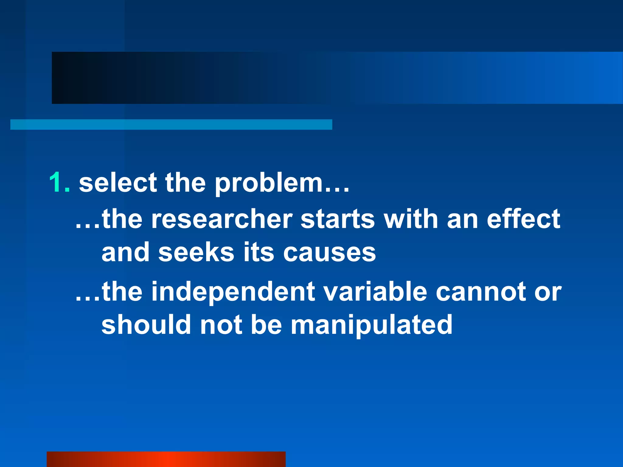 1. select the problem…
  …the researcher starts with an effect
    and seeks its causes
  …the independent variable cannot or
    should not be manipulated
 