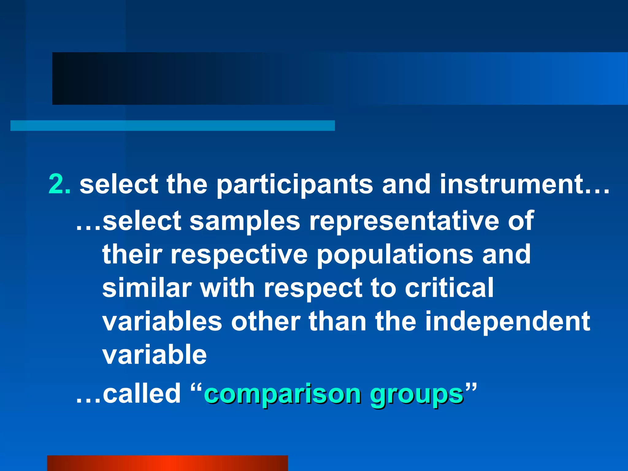 2. select the participants and instrument…
  …select samples representative of
    their respective populations and
    similar with respect to critical
    variables other than the independent
    variable
  …called “comparison groups”
                          groups
 