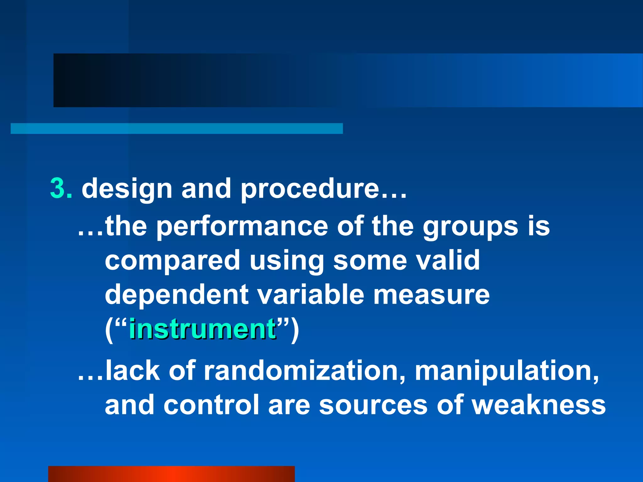 3. design and procedure…
  …the performance of the groups is
    compared using some valid
    dependent variable measure
    (“instrument”)
      instrument
  …lack of randomization, manipulation,
    and control are sources of weakness
 