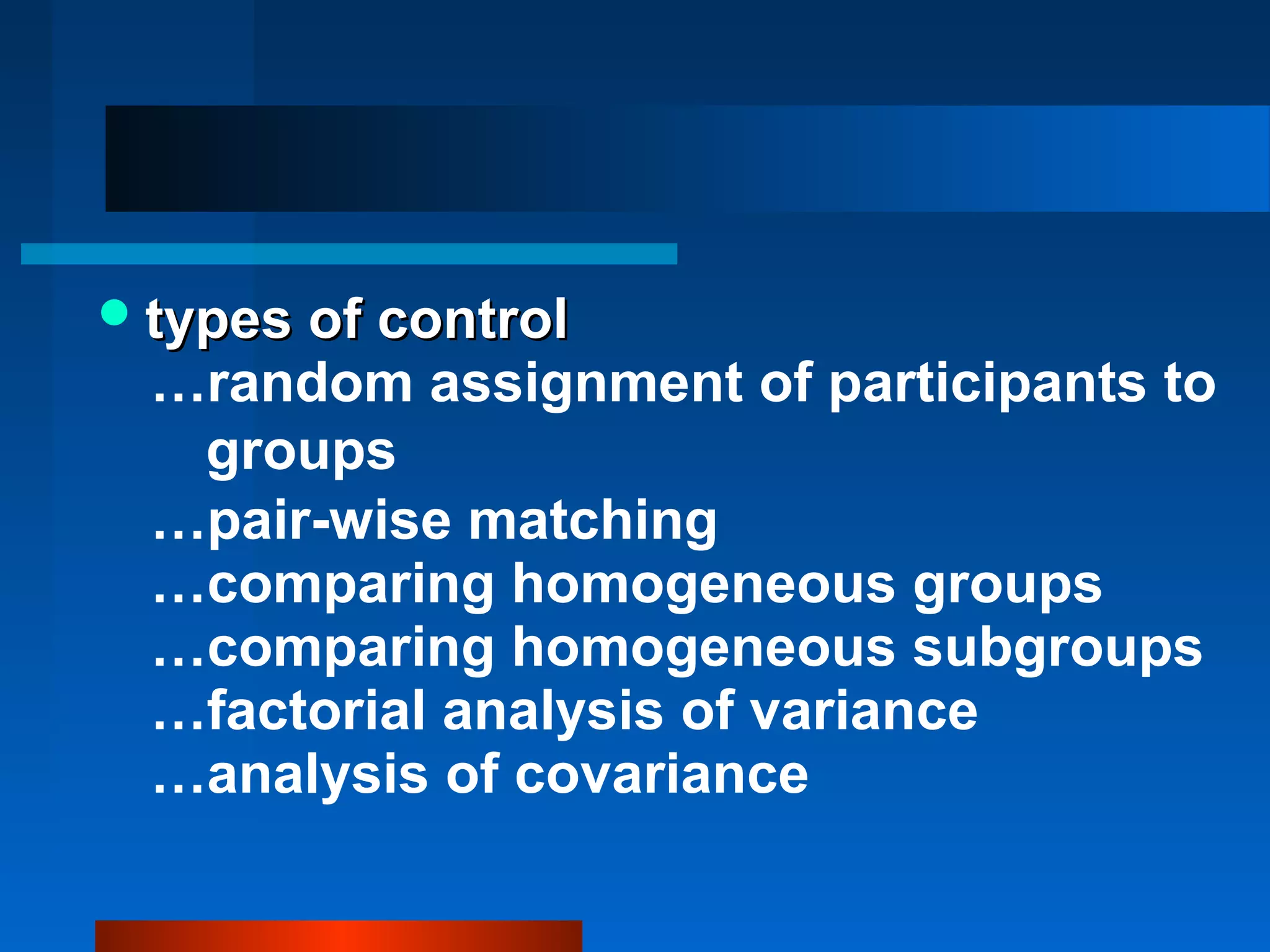  types of control
  …random assignment of participants to
   groups
  …pair-wise matching
  …comparing homogeneous groups
  …comparing homogeneous subgroups
  …factorial analysis of variance
  …analysis of covariance
 