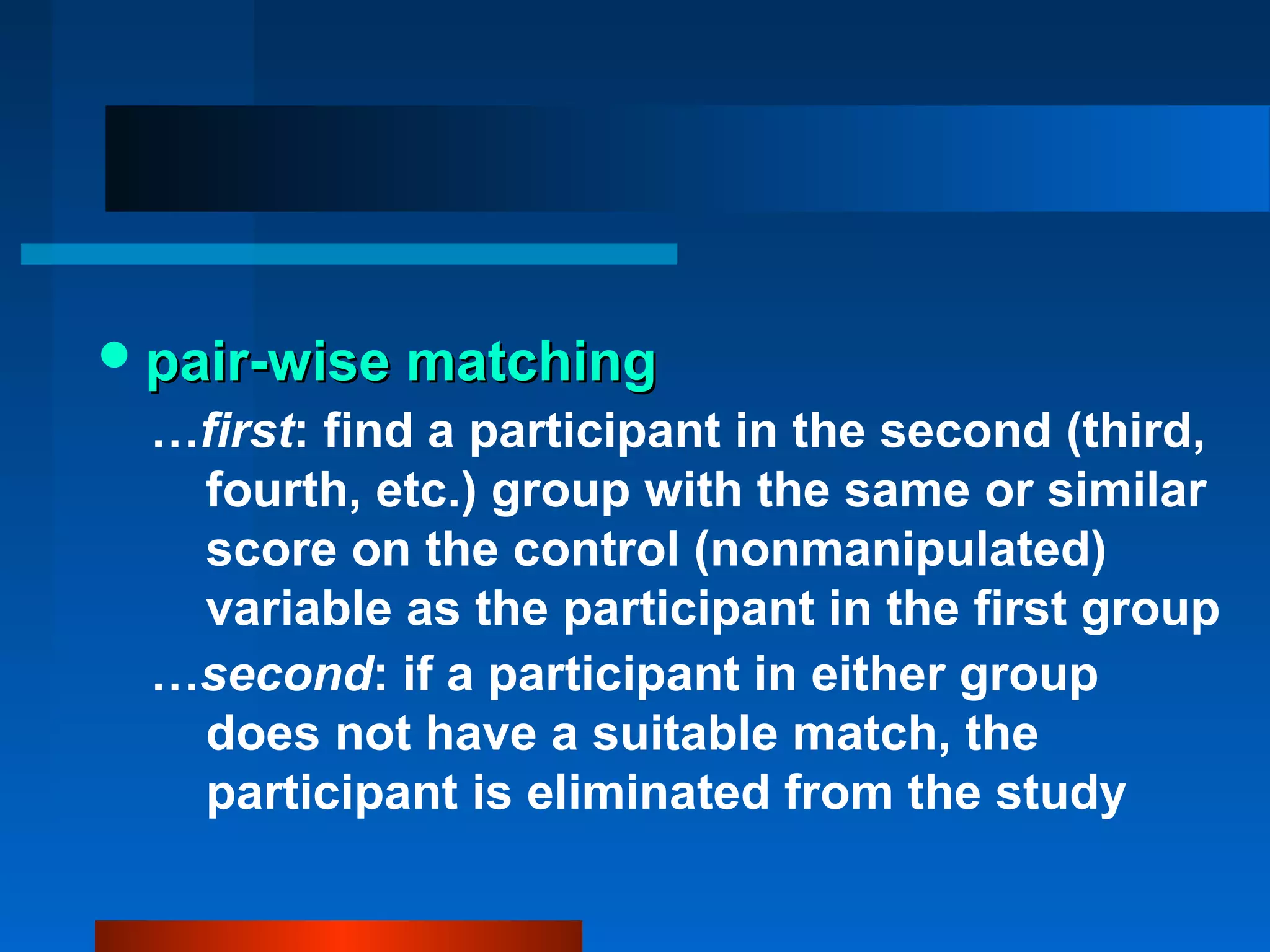  pair-wise matching
 …first: find a participant in the second (third,
  fourth, etc.) group with the same or similar
  score on the control (nonmanipulated)
  variable as the participant in the first group
 …second: if a participant in either group
  does not have a suitable match, the
  participant is eliminated from the study
 