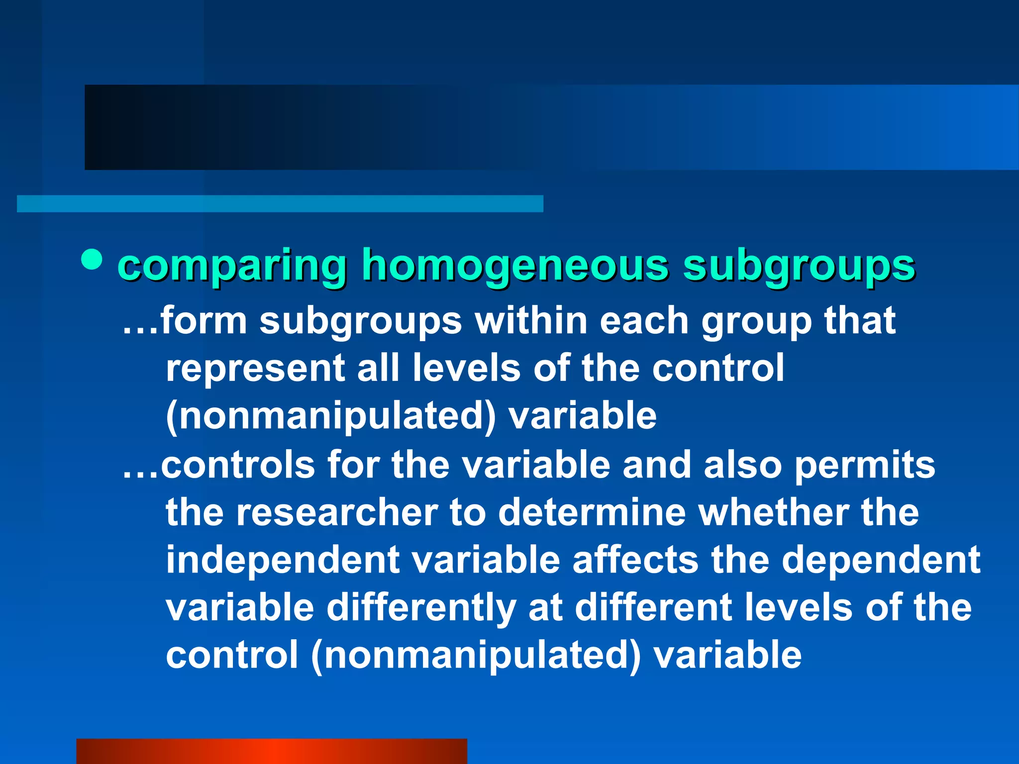 comparing homogeneous subgroups
 …form subgroups within each group that
  represent all levels of the control
  (nonmanipulated) variable
 …controls for the variable and also permits
  the researcher to determine whether the
  independent variable affects the dependent
  variable differently at different levels of the
  control (nonmanipulated) variable
 