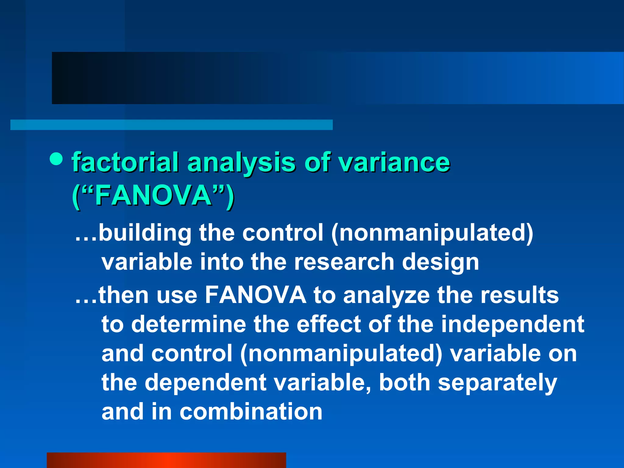  factorial analysis of variance
 (“FANOVA”)
  …building the control (nonmanipulated)
   variable into the research design
  …then use FANOVA to analyze the results
   to determine the effect of the independent
   and control (nonmanipulated) variable on
   the dependent variable, both separately
   and in combination
 