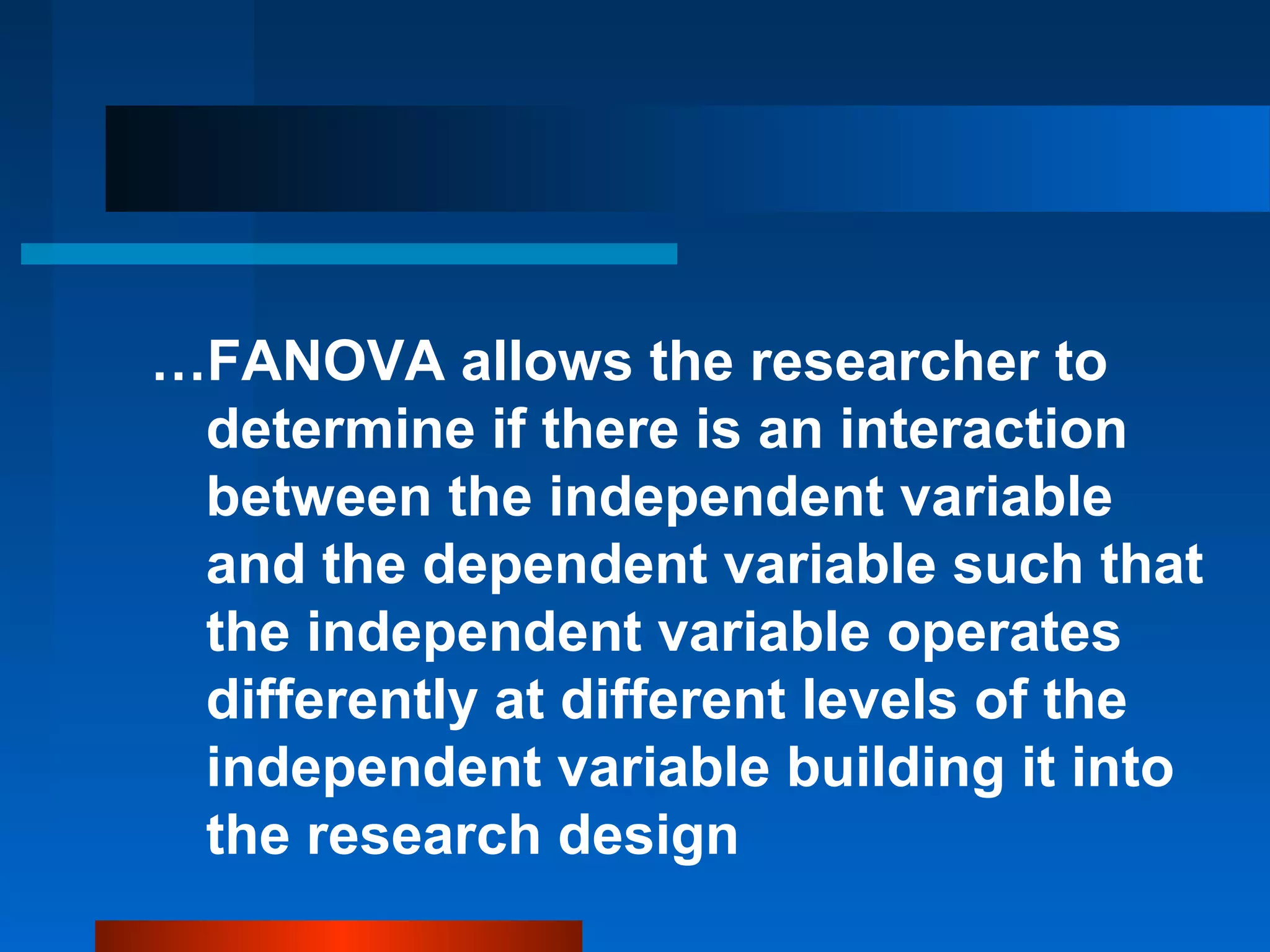 …FANOVA allows the researcher to
 determine if there is an interaction
 between the independent variable
 and the dependent variable such that
 the independent variable operates
 differently at different levels of the
 independent variable building it into
 the research design
 