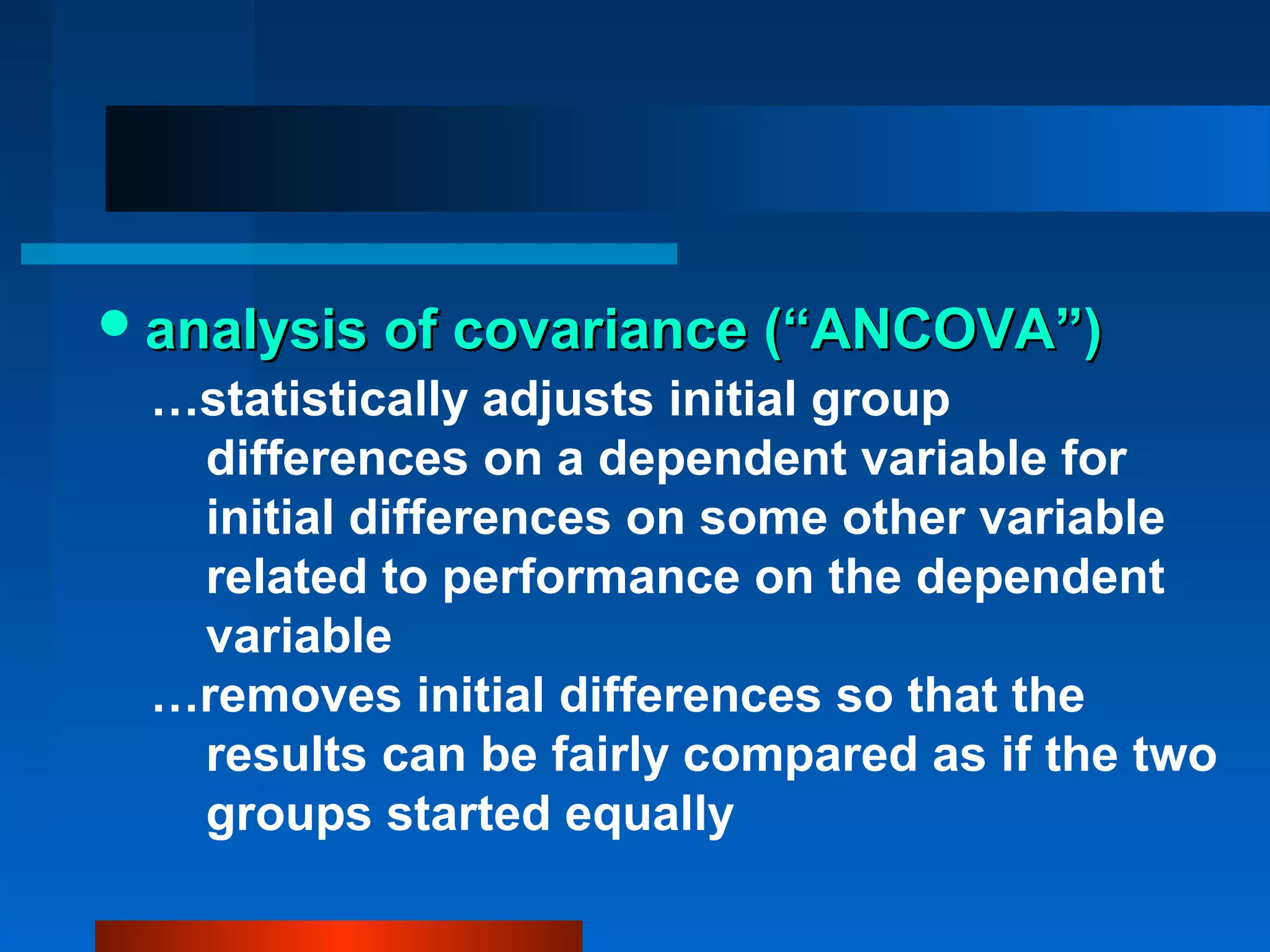  analysis of covariance (“ANCOVA”)
 …statistically adjusts initial group
  differences on a dependent variable for
  initial differences on some other variable
  related to performance on the dependent
  variable
 …removes initial differences so that the
  results can be fairly compared as if the two
  groups started equally
 