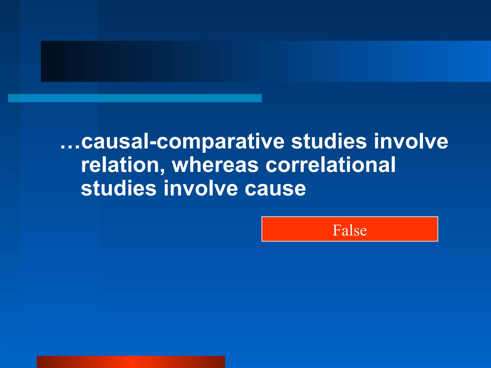 …causal-comparative studies involve
 relation, whereas correlational
 studies involve cause
                        False
 