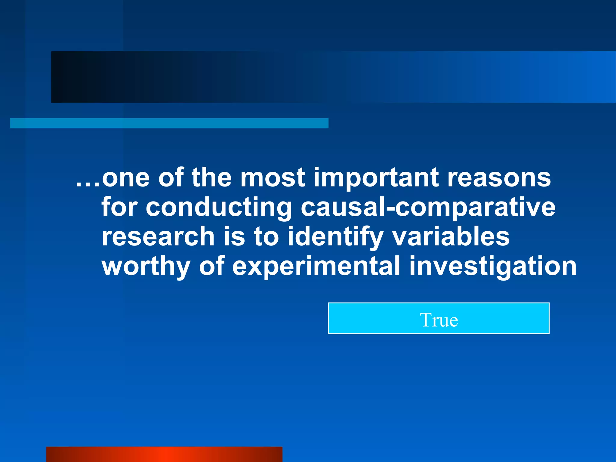 …one of the most important reasons
 for conducting causal-comparative
 research is to identify variables
 worthy of experimental investigation
                         True
 