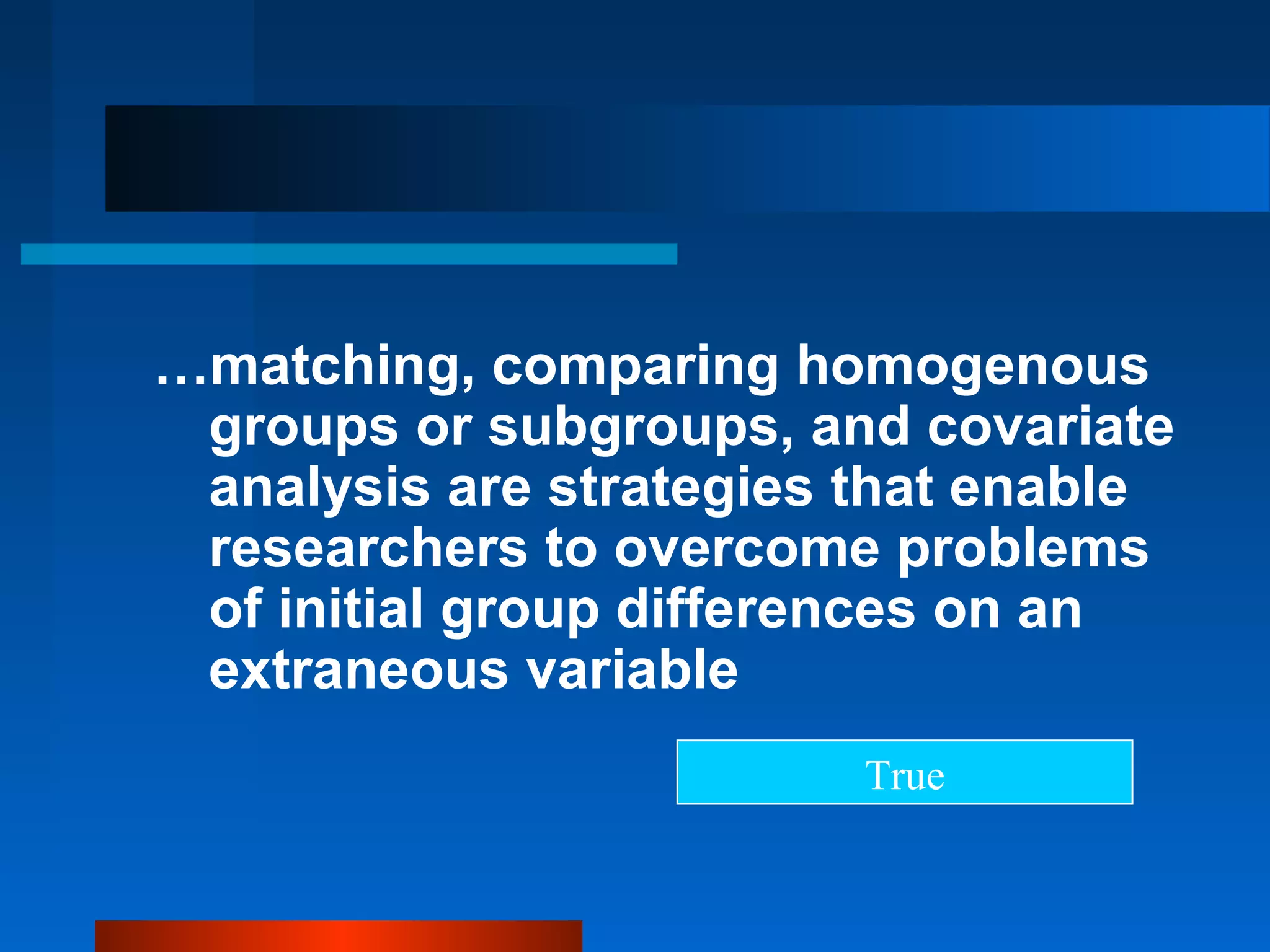 …matching, comparing homogenous
 groups or subgroups, and covariate
 analysis are strategies that enable
 researchers to overcome problems
 of initial group differences on an
 extraneous variable
                         True
 