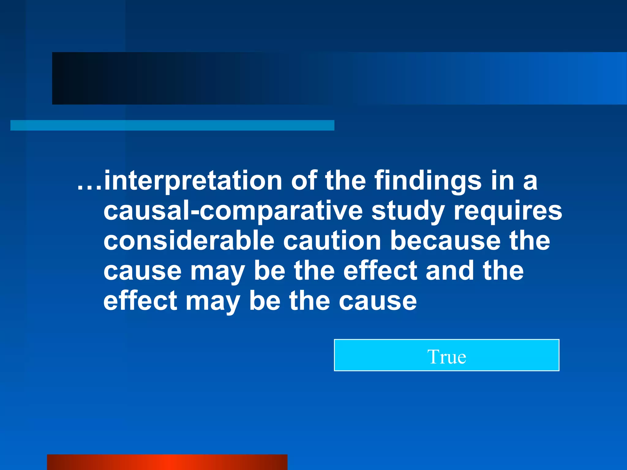 …interpretation of the findings in a
 causal-comparative study requires
 considerable caution because the
 cause may be the effect and the
 effect may be the cause
                         True
 