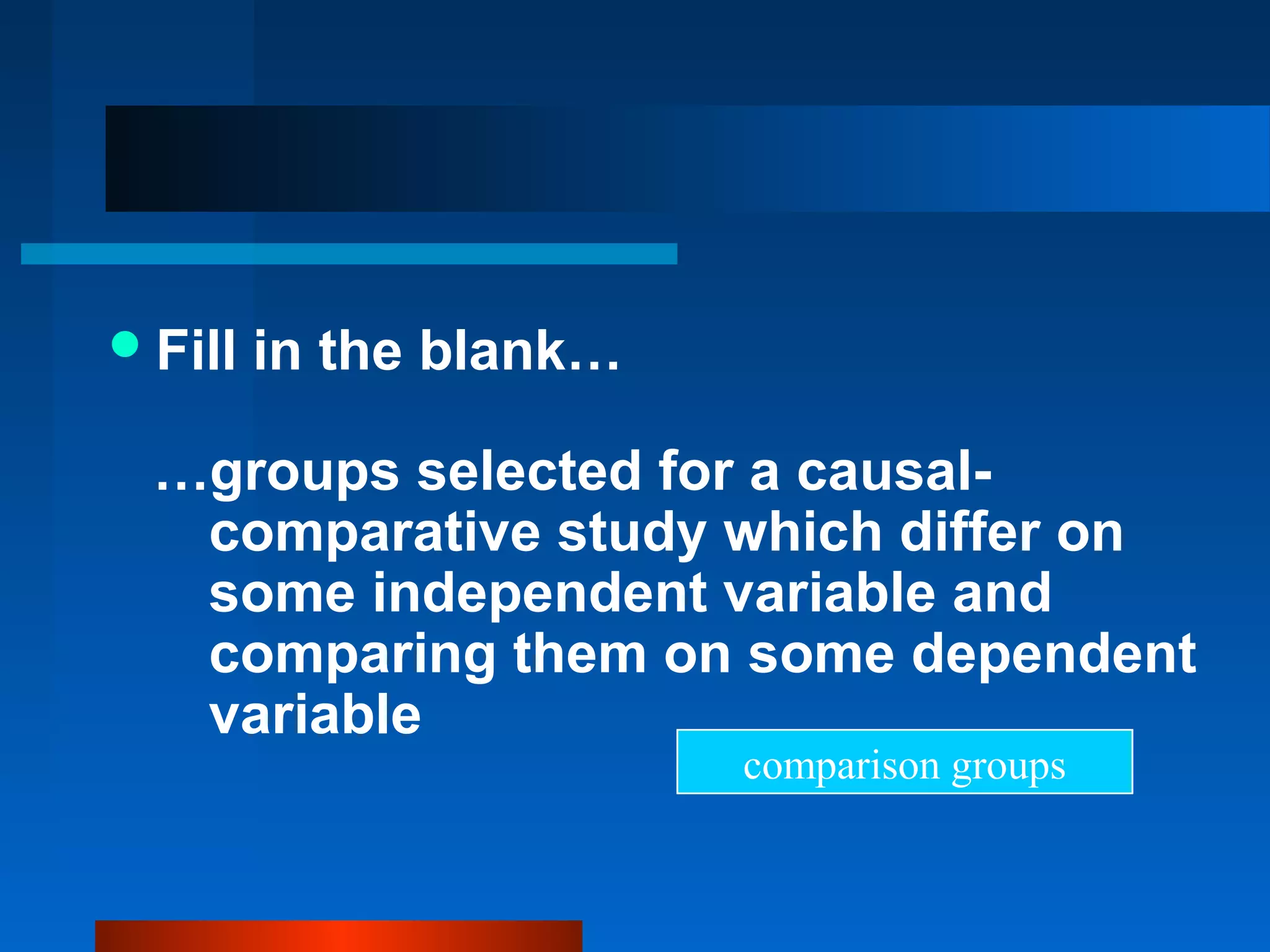  Fill   in the blank…

  …groups selected for a causal-
   comparative study which differ on
   some independent variable and
   comparing them on some dependent
   variable
                         comparison groups
 