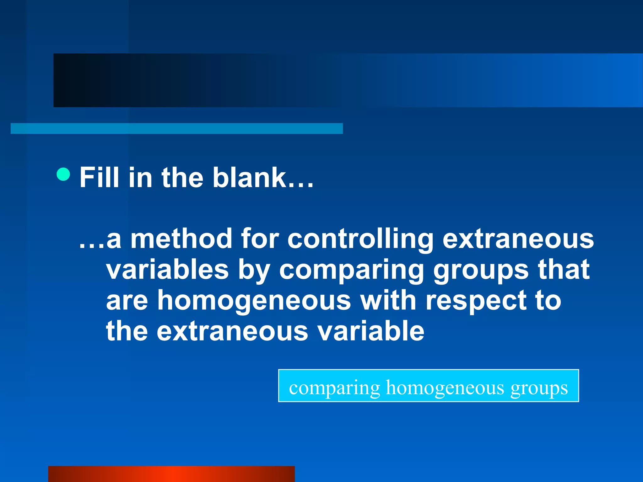  Fill   in the blank…

  …a method for controlling extraneous
   variables by comparing groups that
   are homogeneous with respect to
   the extraneous variable
                    comparing homogeneous groups
 