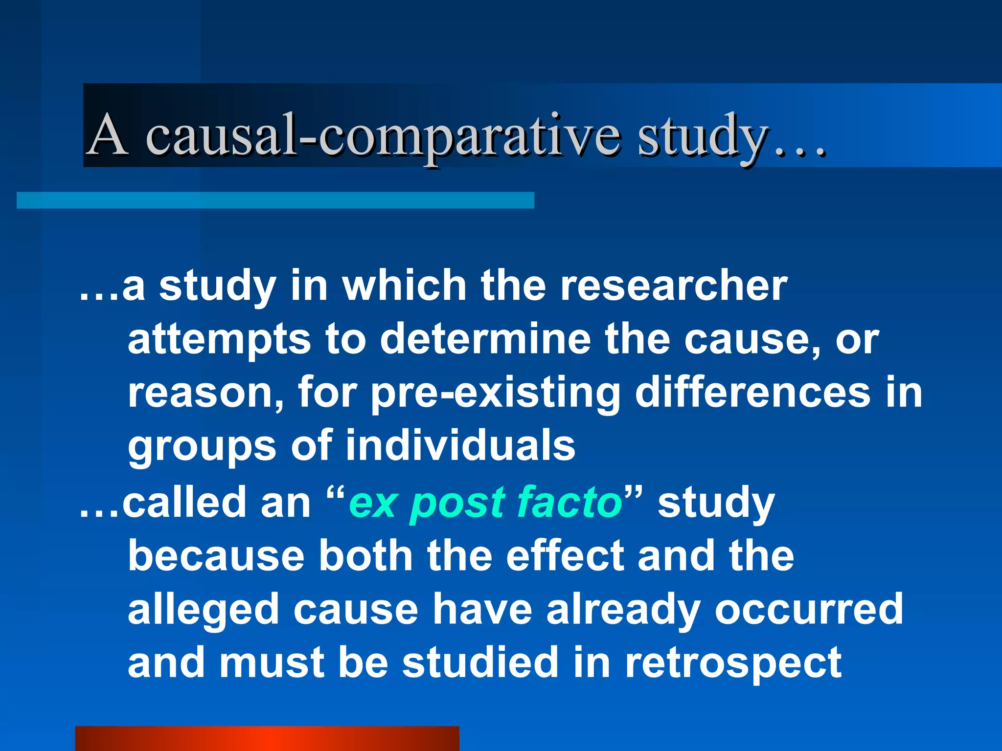 A causal-comparative study…

…a study in which the researcher
 attempts to determine the cause, or
 reason, for pre-existing differences in
 groups of individuals
…called an “ex post facto” study
 because both the effect and the
 alleged cause have already occurred
 and must be studied in retrospect
 