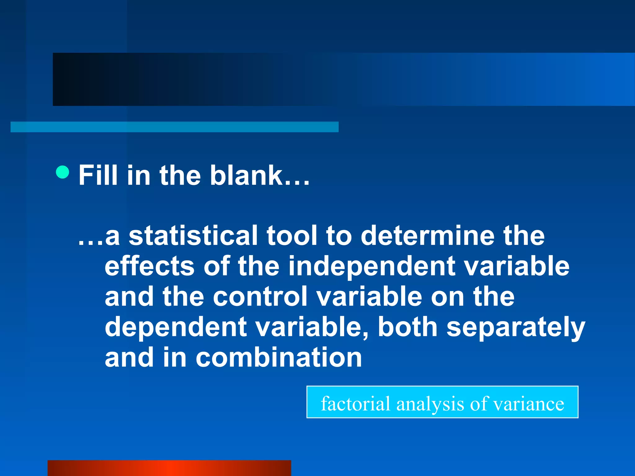  Fill   in the blank…

  …a statistical tool to determine the
   effects of the independent variable
   and the control variable on the
   dependent variable, both separately
   and in combination
                         factorial analysis of variance
 