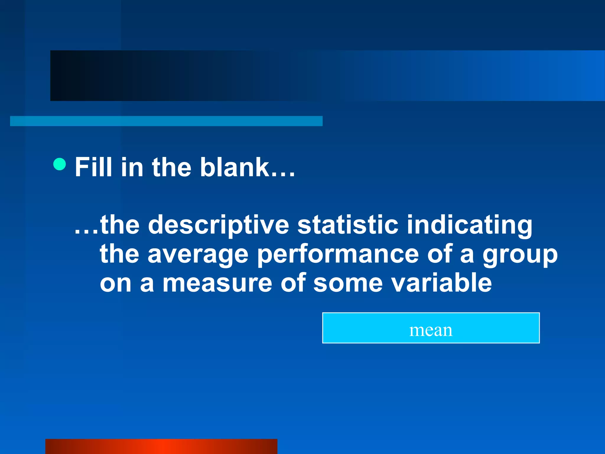  Fill   in the blank…

  …the descriptive statistic indicating
   the average performance of a group
   on a measure of some variable
                           mean
 