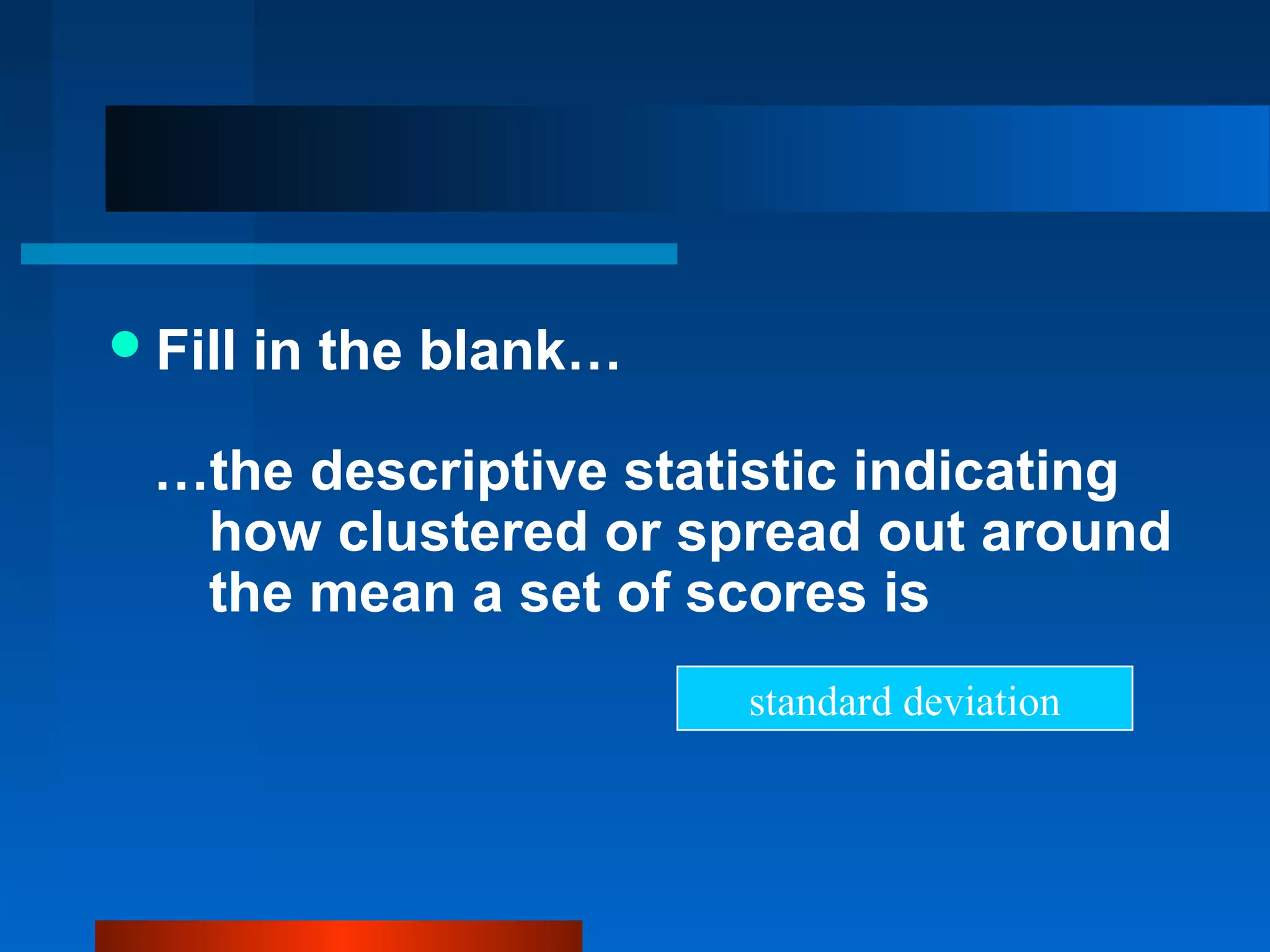  Fill   in the blank…

  …the descriptive statistic indicating
   how clustered or spread out around
   the mean a set of scores is
                         standard deviation
 