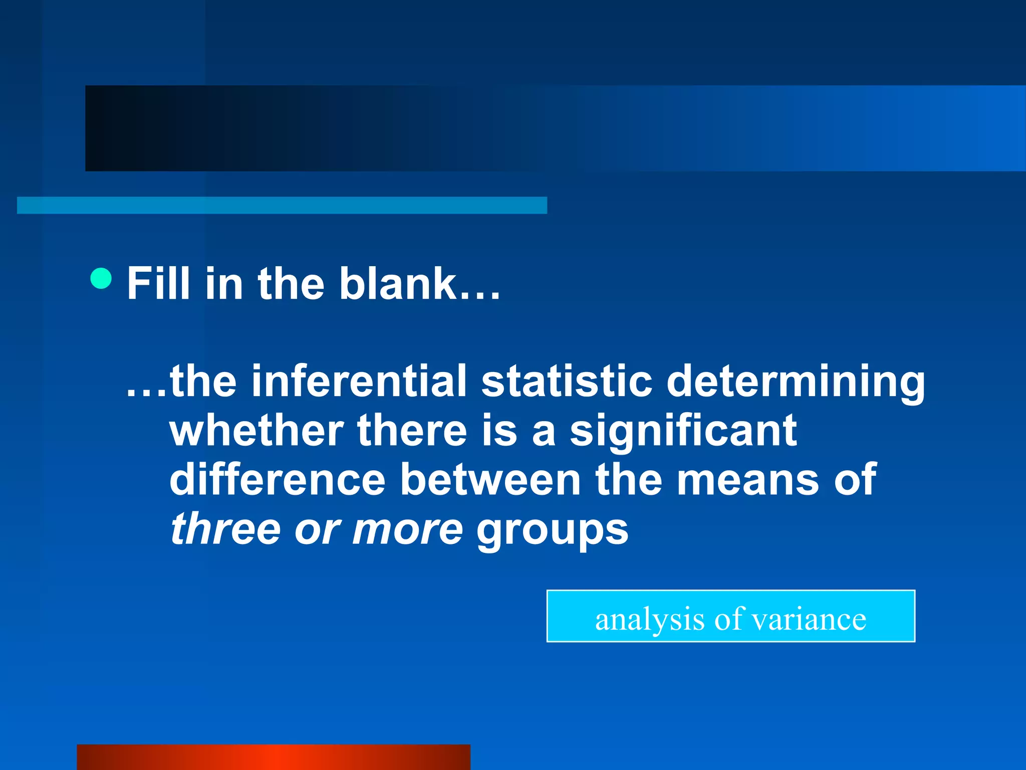  Fill   in the blank…

  …the inferential statistic determining
   whether there is a significant
   difference between the means of
   three or more groups
                         analysis of variance
 