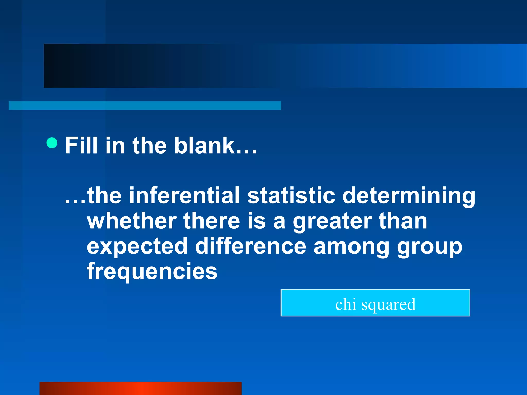 Fill   in the blank…

  …the inferential statistic determining
   whether there is a greater than
   expected difference among group
   frequencies
                           chi squared
 