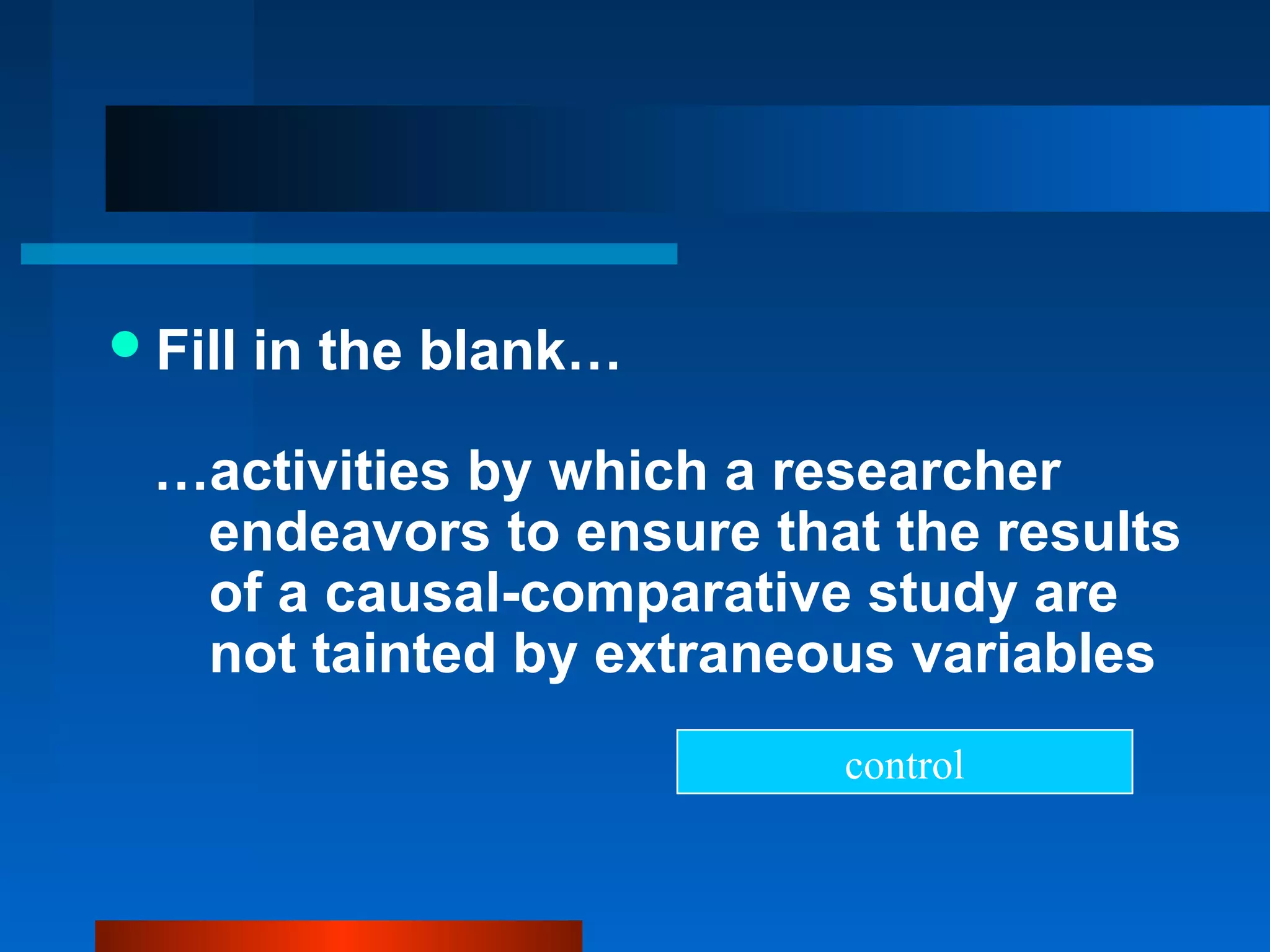  Fill   in the blank…

  …activities by which a researcher
   endeavors to ensure that the results
   of a causal-comparative study are
   not tainted by extraneous variables
                          control
 