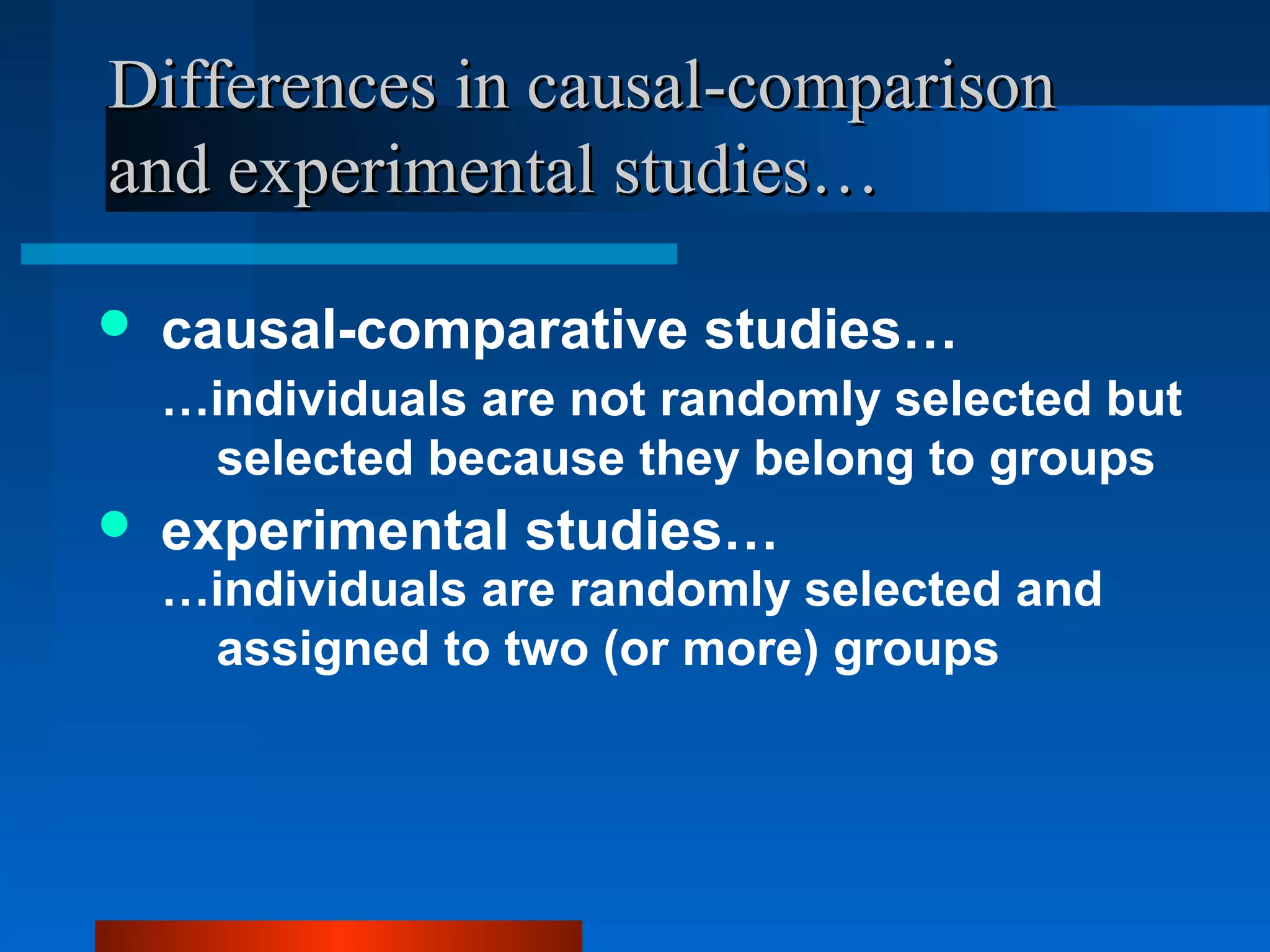 Differences in causal-comparison
and experimental studies…

   causal-comparative studies…
    …individuals are not randomly selected but
     selected because they belong to groups
   experimental studies…
    …individuals are randomly selected and
     assigned to two (or more) groups
 
