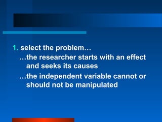 1. select the problem…
  …the researcher starts with an effect
    and seeks its causes
  …the independent variable cannot or
    should not be manipulated
 