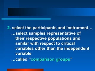 2. select the participants and instrument…
  …select samples representative of
    their respective populations and
    similar with respect to critical
    variables other than the independent
    variable
  …called “comparison groups”
                          groups
 