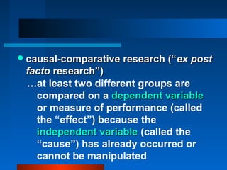  causal-comparative research (“ ex post
 facto research”)
 …at least two different groups are
   compared on a dependent variable
   or measure of performance (called
   the “effect”) because the
   independent variable (called the
   “cause”) has already occurred or
   cannot be manipulated
 