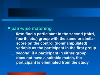  pair-wise matching
 …first: find a participant in the second (third,
  fourth, etc.) group with the same or similar
  score on the control (nonmanipulated)
  variable as the participant in the first group
 …second: if a participant in either group
  does not have a suitable match, the
  participant is eliminated from the study
 