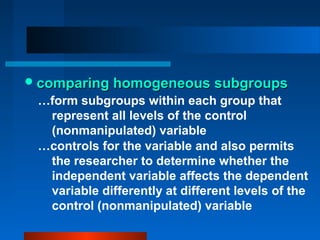  comparing homogeneous subgroups
 …form subgroups within each group that
  represent all levels of the control
  (nonmanipulated) variable
 …controls for the variable and also permits
  the researcher to determine whether the
  independent variable affects the dependent
  variable differently at different levels of the
  control (nonmanipulated) variable
 