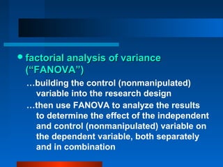  factorial analysis of variance
 (“FANOVA”)
  …building the control (nonmanipulated)
   variable into the research design
  …then use FANOVA to analyze the results
   to determine the effect of the independent
   and control (nonmanipulated) variable on
   the dependent variable, both separately
   and in combination
 