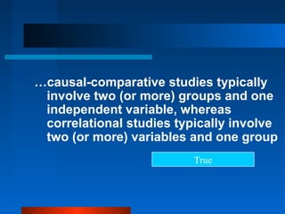…causal-comparative studies typically
 involve two (or more) groups and one
 independent variable, whereas
 correlational studies typically involve
 two (or more) variables and one group
                          True
 