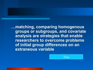 …matching, comparing homogenous
 groups or subgroups, and covariate
 analysis are strategies that enable
 researchers to overcome problems
 of initial group differences on an
 extraneous variable
                         True
 