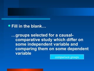  Fill   in the blank…

  …groups selected for a causal-
   comparative study which differ on
   some independent variable and
   comparing them on some dependent
   variable
                         comparison groups
 
