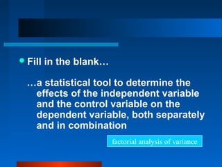  Fill   in the blank…

  …a statistical tool to determine the
   effects of the independent variable
   and the control variable on the
   dependent variable, both separately
   and in combination
                         factorial analysis of variance
 
