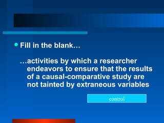  Fill   in the blank…

  …activities by which a researcher
   endeavors to ensure that the results
   of a causal-comparative study are
   not tainted by extraneous variables
                          control
 