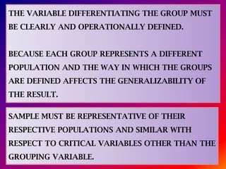 THE VARIABLE DIFFERENTIATING THE GROUP MUST
BE CLEARLY AND OPERATIONALLY DEFINED.
BECAUSE EACH GROUP REPRESENTS A DIFFERENT
POPULATION AND THE WAY IN WHICH THE GROUPS
ARE DEFINED AFFECTS THE GENERALIZABILITY OF
THE RESULT.
SAMPLE MUST BE REPRESENTATIVE OF THEIR
RESPECTIVE POPULATIONS AND SIMILAR WITH
RESPECT TO CRITICAL VARIABLES OTHER THAN THE
GROUPING VARIABLE.
 